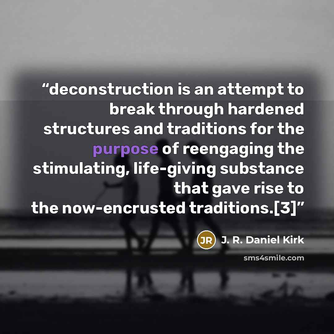 “deconstruction is an attempt to break through hardened structures and traditions for the purpose of reengaging the stimulating, life-giving substance that gave rise to the now-encrusted traditions.[3]” quote by J. R. Daniel Kirk