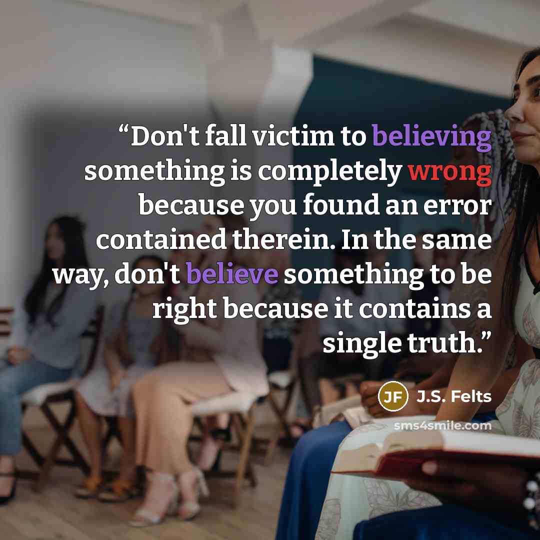 “Don't fall victim to believing something is completely wrong because you found an error contained therein. In the same way, don't believe something to be right because it contains a single truth.” quote by J.S. Felts