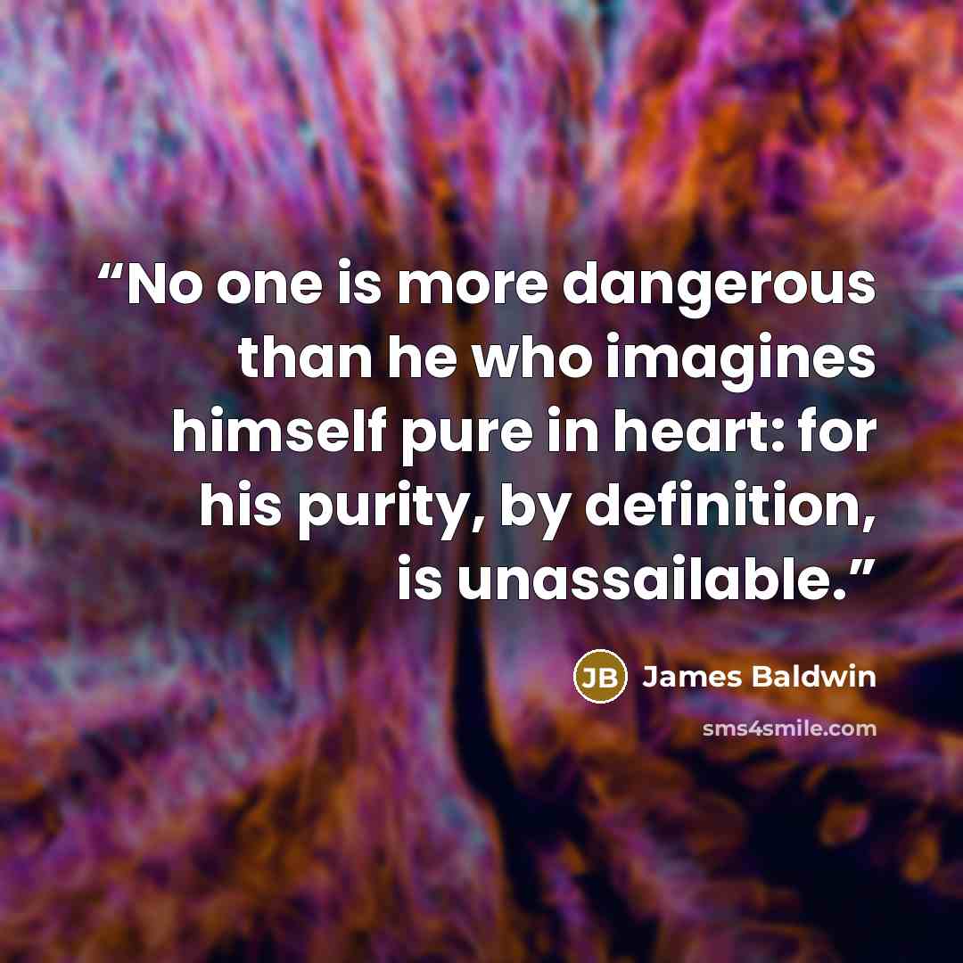 “No one is more dangerous than he who imagines himself pure in heart: for his purity, by definition, is unassailable.” quote by James Baldwin