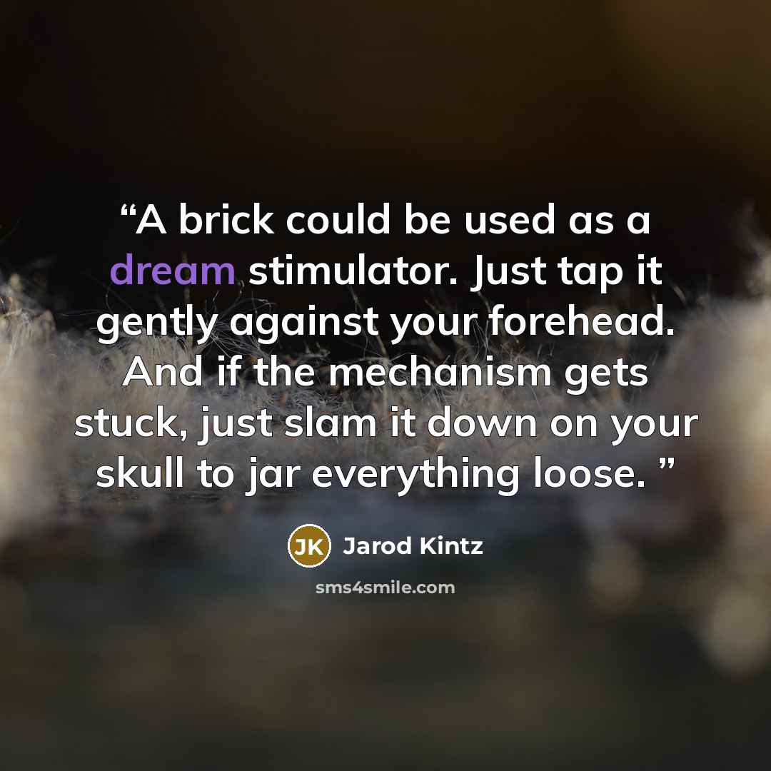 “A brick could be used as a dream stimulator. Just tap it gently against your forehead. And if the mechanism gets stuck, just slam it down on your skull to jar everything loose.” quote by Jarod Kintz