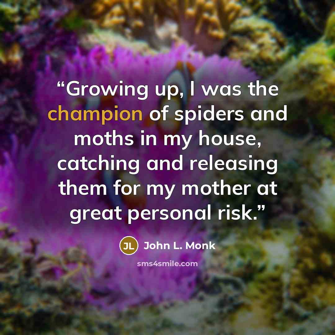 “Growing up, I was the champion of spiders and moths in my house, catching and releasing them for my mother at great personal risk.” quote by John L. Monk