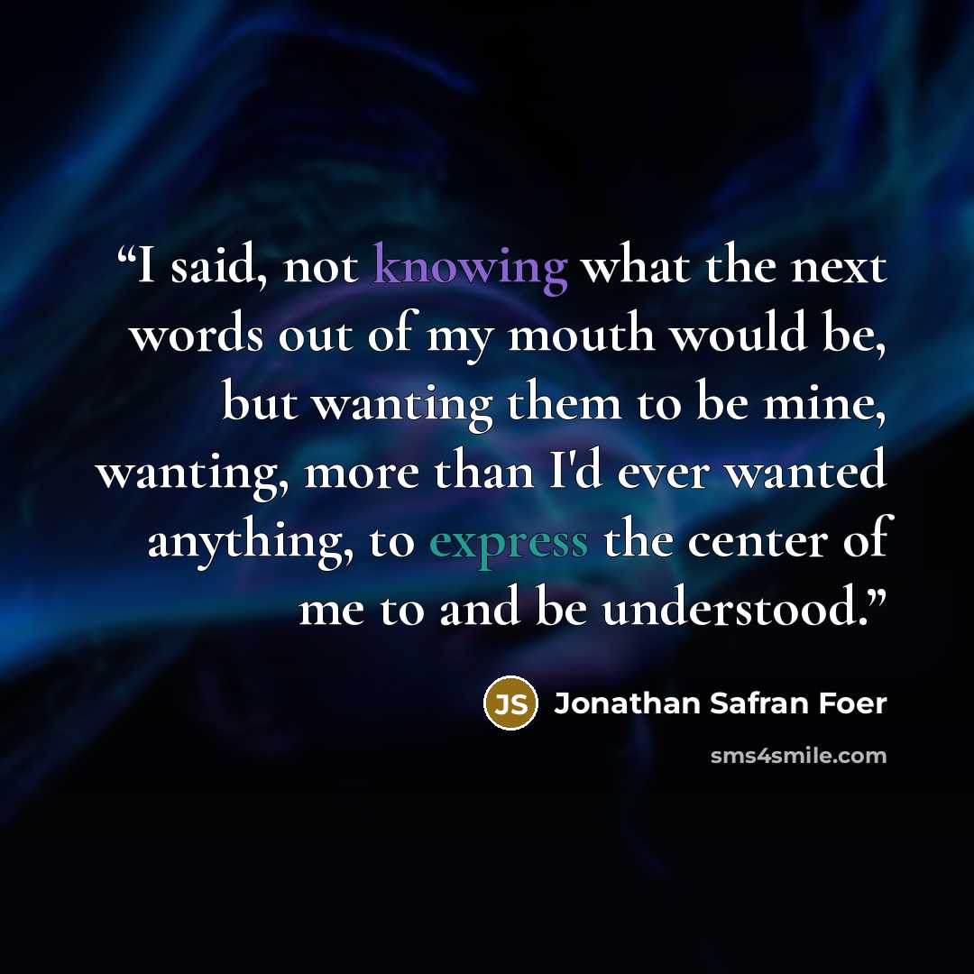 “I said, not knowing what the next words out of my mouth would be, but wanting them to be mine, wanting, more than I'd ever wanted anything, to express the center of me to and be understood.” quote by Jonathan Safran Foer