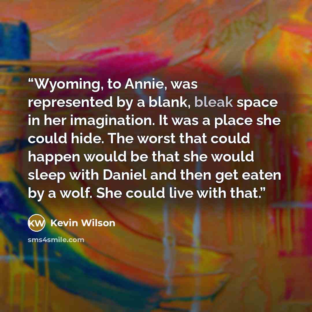 “Wyoming, to Annie, was represented by a blank, bleak space in her imagination. It was a place she could hide. The worst that could happen would be that she would sleep with Daniel and then get eaten by a wolf. She could live with that.” quote by Kevin Wilson