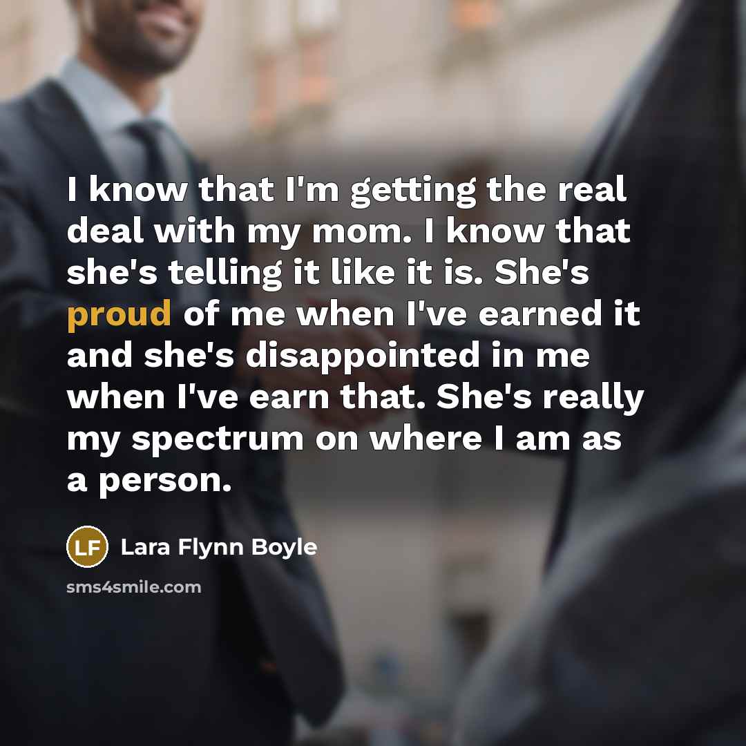 “I know that I'm getting the real deal with my mom. I know that she's telling it like it is. She's proud of me when I've earned it and she's disappointed in me when I've earn that. She's really my spectrum on where I am as a person.” quote by Lara Flynn Boyle