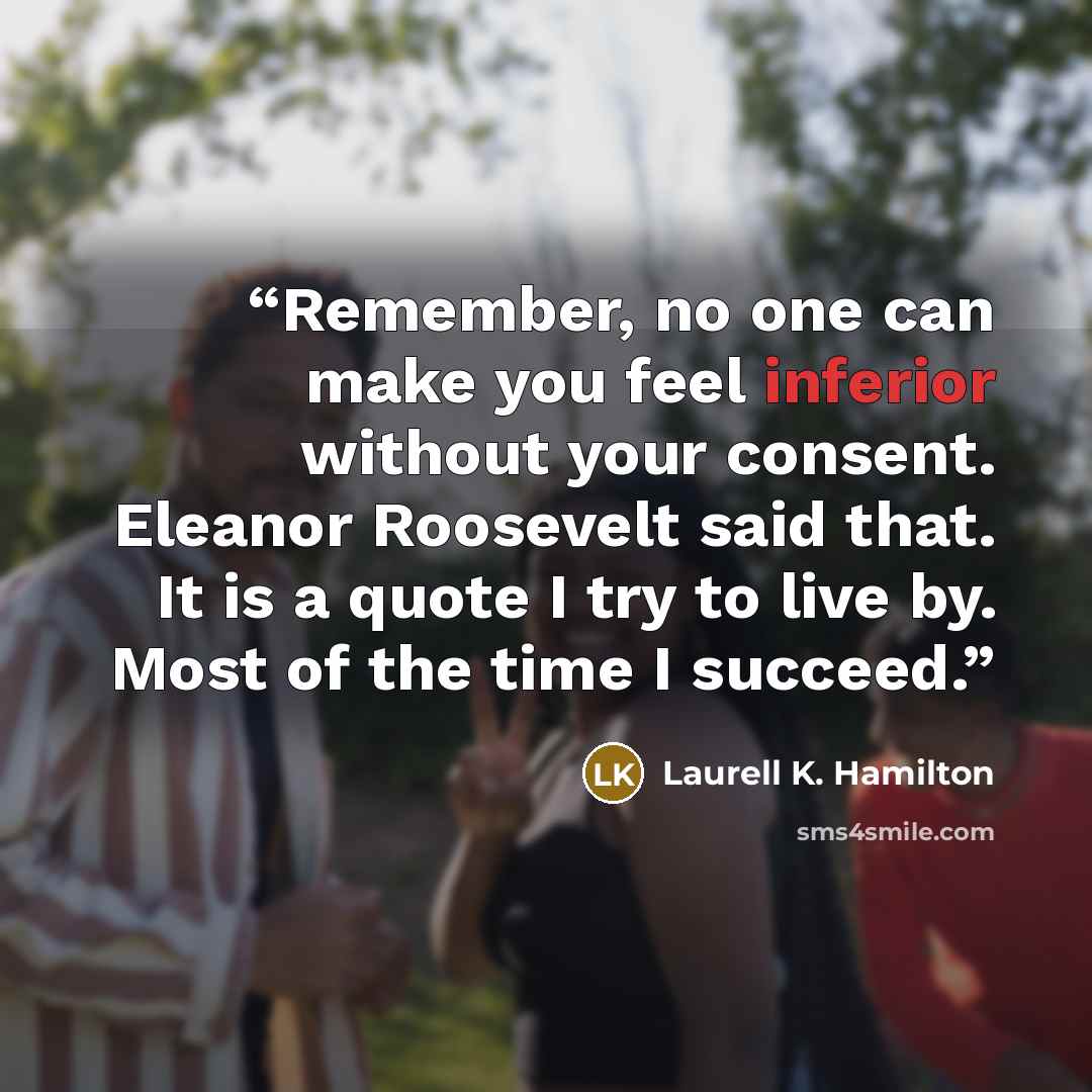 “Remember, no one can make you feel inferior without your consent. Eleanor Roosevelt said that. It is a quote I try to live by. Most of the time I succeed.” quote by Laurell K. Hamilton