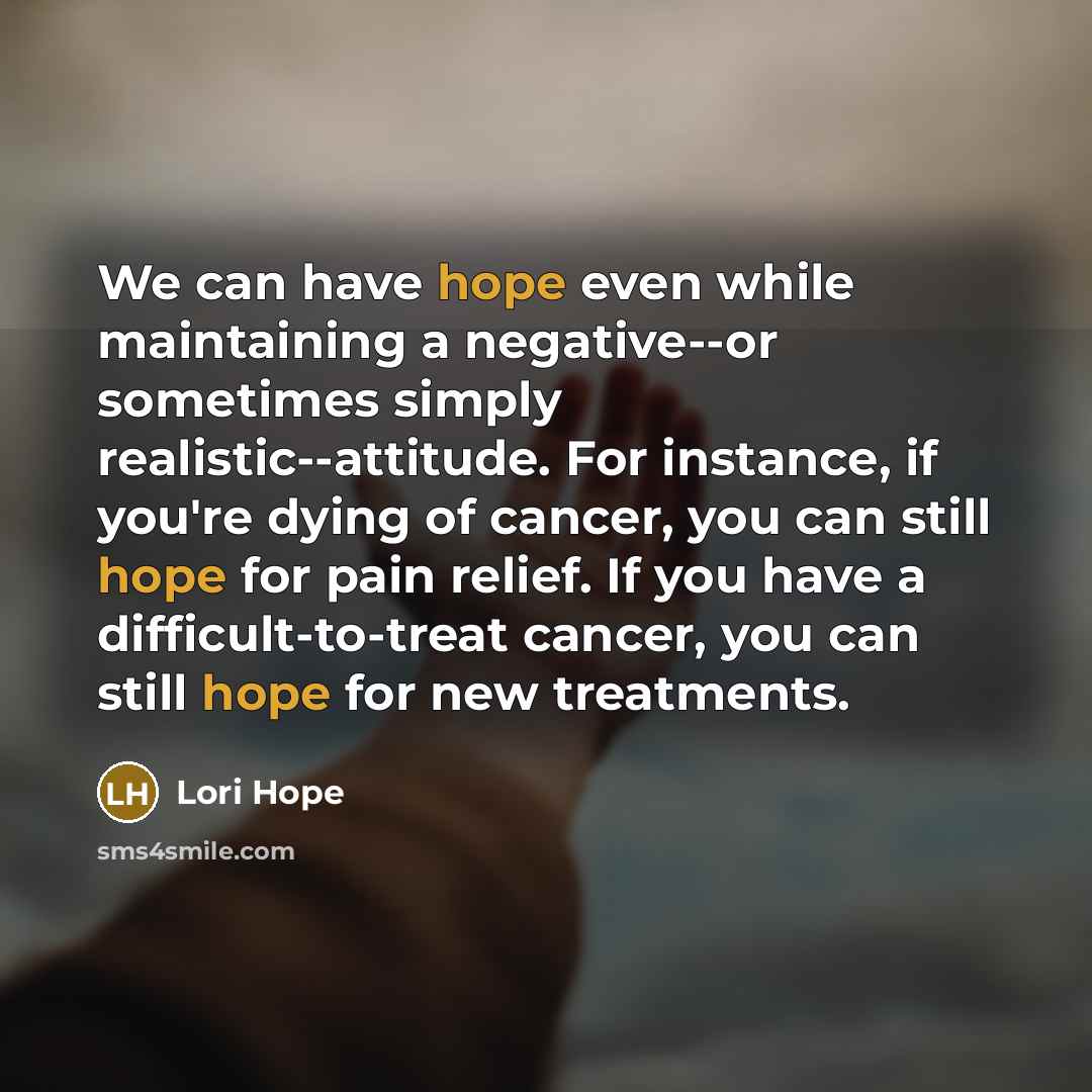 “We can have hope even while maintaining a negative--or sometimes simply realistic--attitude. For instance, if you're dying of cancer, you can still hope for pain relief. If you have a difficult-to-treat cancer, you can still hope for new treatments.” quote by Lori Hope