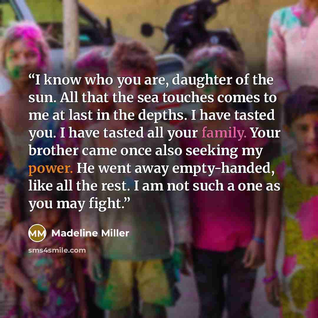 “I know who you are, daughter of the sun. All that the sea touches comes to me at last in the depths. I have tasted you. I have tasted all your family. Your brother came once also seeking my power. He went away empty-handed, like all the rest. I am not such a one as you may fight.” quote by Madeline Miller