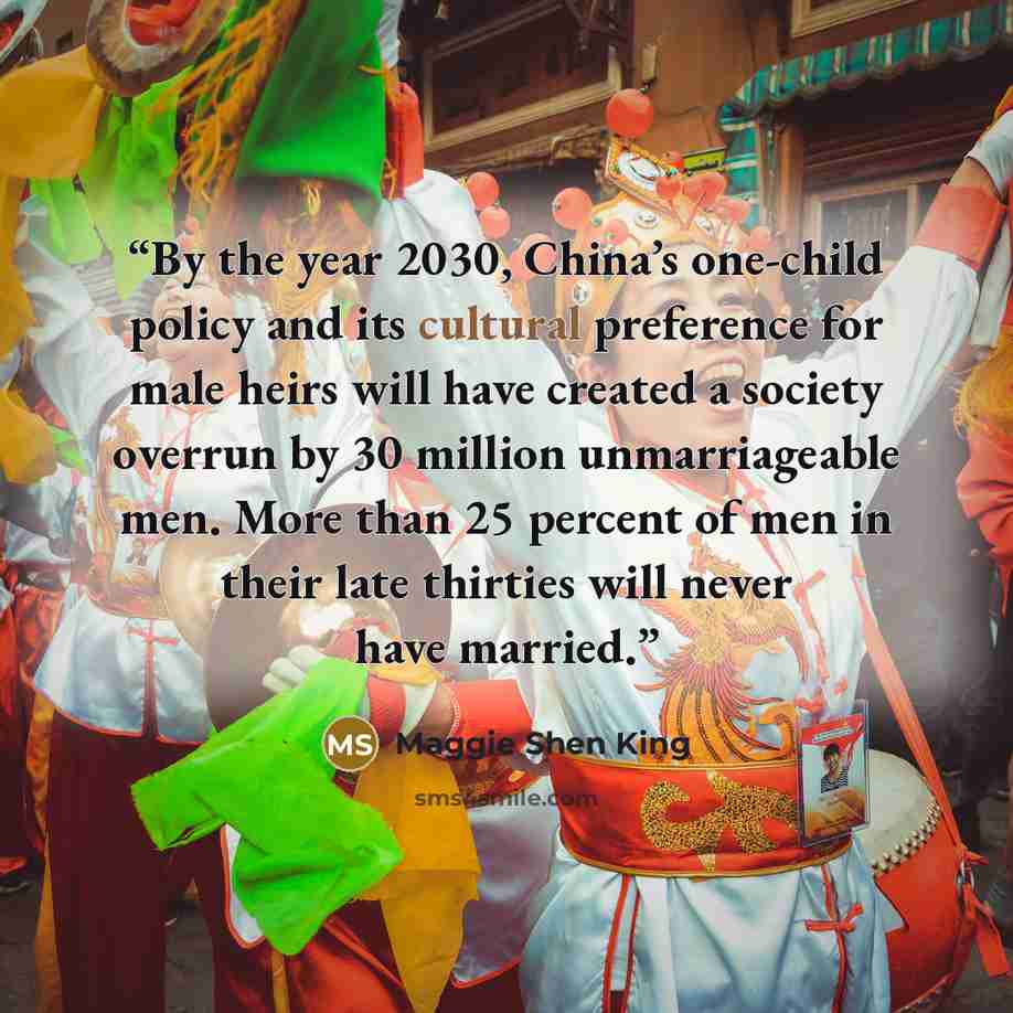 “By the year 2030, China’s one-child policy and its cultural preference for male heirs will have created a society overrun by 30 million unmarriageable men. More than 25 percent of men in their late thirties will never have married.” quote by Maggie Shen King