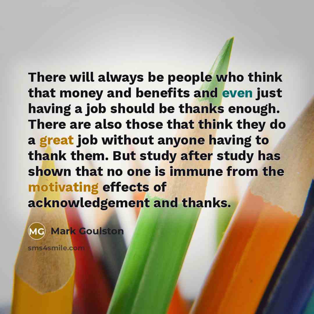“There will always be people who think that money and benefits and even just having a job should be thanks enough. There are also those that think they do a great job without anyone having to thank them. But study after study has shown that no one is immune from the motivating effects of…” quote by Mark Goulston