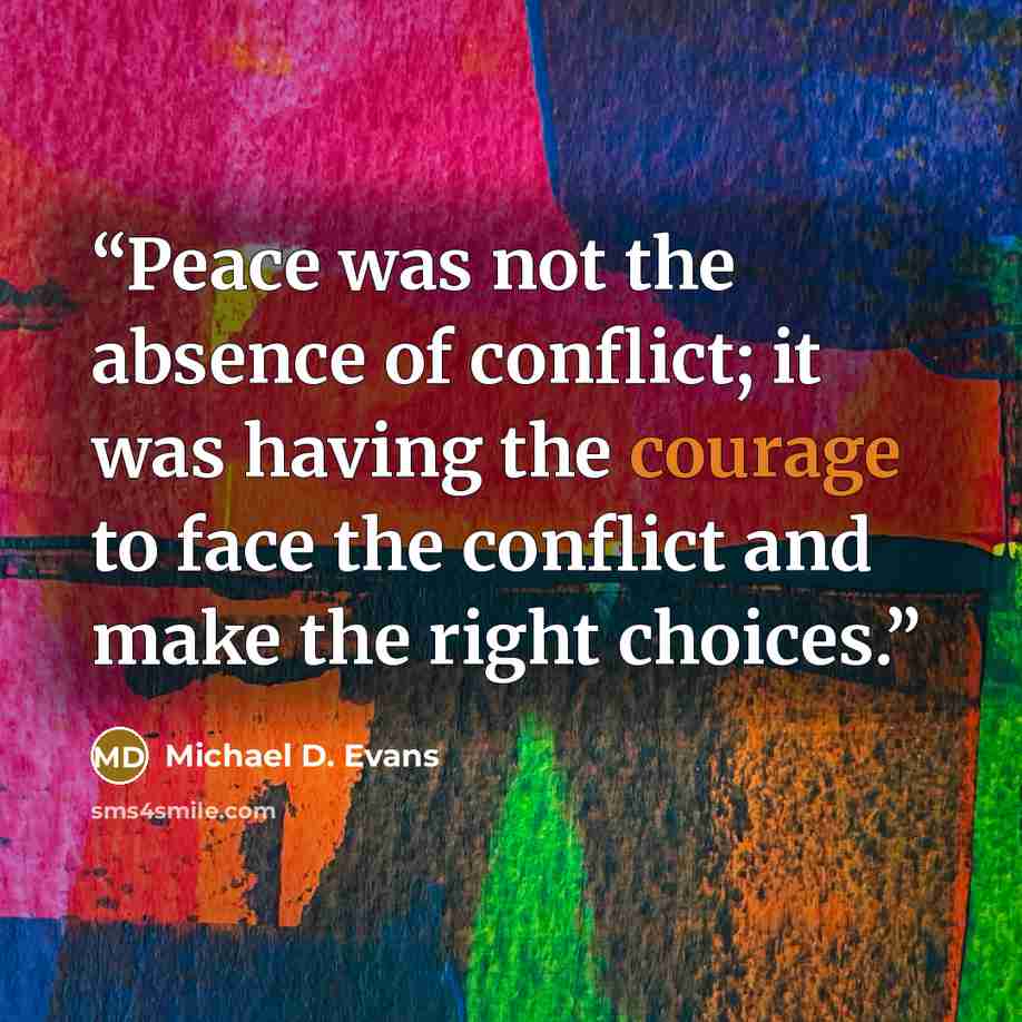 “Peace was not the absence of conflict; it was having the courage to face the conflict and make the right choices.” quote by Michael D. Evans