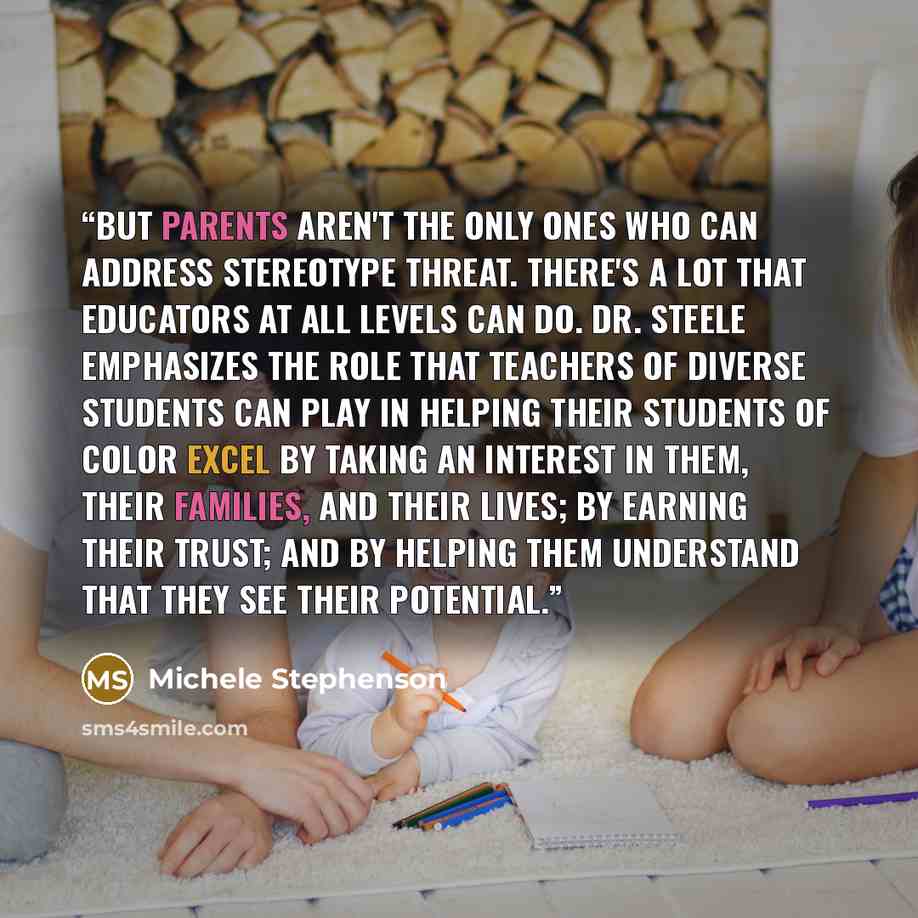 “But parents aren't the only ones who can address stereotype threat. There's a lot that educators at all levels can do. Dr. Steele emphasizes the role that teachers of diverse students can play in helping their students of color excel by taking an interest in them, their families, and their lives…” quote by Michele Stephenson