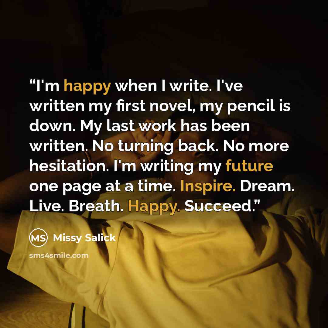 “I'm happy when I write. I've written my first novel, my pencil is down. My last work has been written. No turning back. No more hesitation. I'm writing my future one page at a time. Inspire. Dream. Live. Breath. Happy. Succeed.” quote by Missy Salick