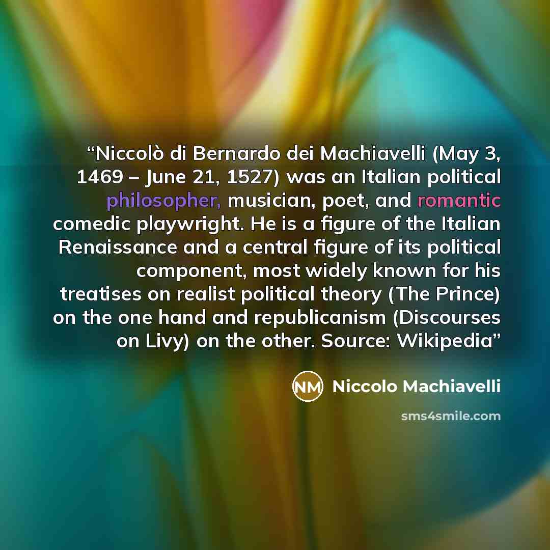 “Niccolò di Bernardo dei Machiavelli (May 3, 1469 – June 21, 1527) was an Italian political philosopher, musician, poet, and romantic comedic playwright. He is a figure of the Italian Renaissance and a central figure of its political component, most widely known for his treatises on realist…” quote by Niccolò Machiavelli