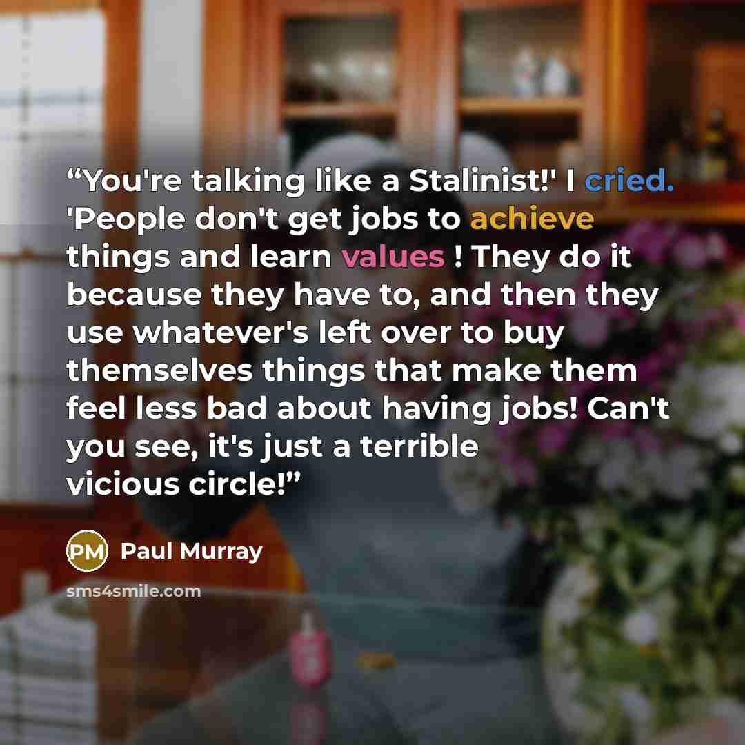 “You're talking like a Stalinist!' I cried. 'People don't get jobs to achieve things and learn values ! They do it because they have to, and then they use whatever's left over to buy themselves things that make them feel less bad about having jobs! Can't you see, it's just a terrible vicious circle!” quote by Paul Murray