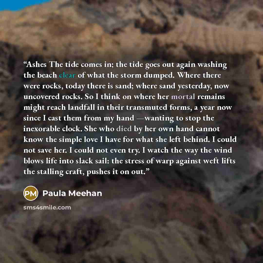 “Ashes The tide comes in; the tide goes out again washing the beach clear of what the storm dumped. Where there were rocks, today there is sand; where sand yesterday, now uncovered rocks. So I think on where her mortal remains might reach landfall in their transmuted forms, a year now since I cast…” quote by Paula Meehan