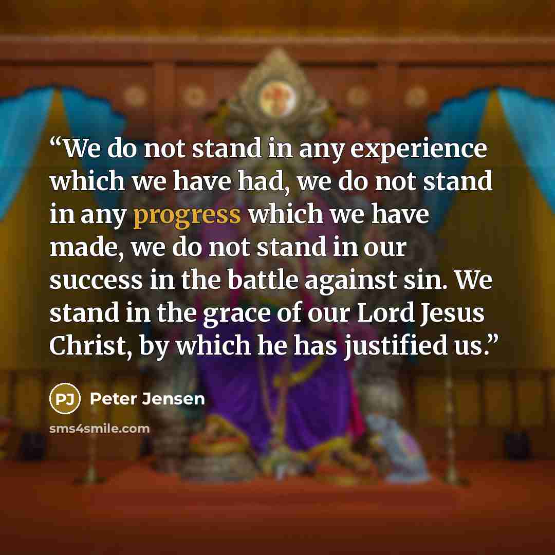 “We do not stand in any experience which we have had, we do not stand in any progress which we have made, we do not stand in our success in the battle against sin. We stand in the grace of our Lord Jesus Christ, by which he has justified us.” quote by Peter Jensen