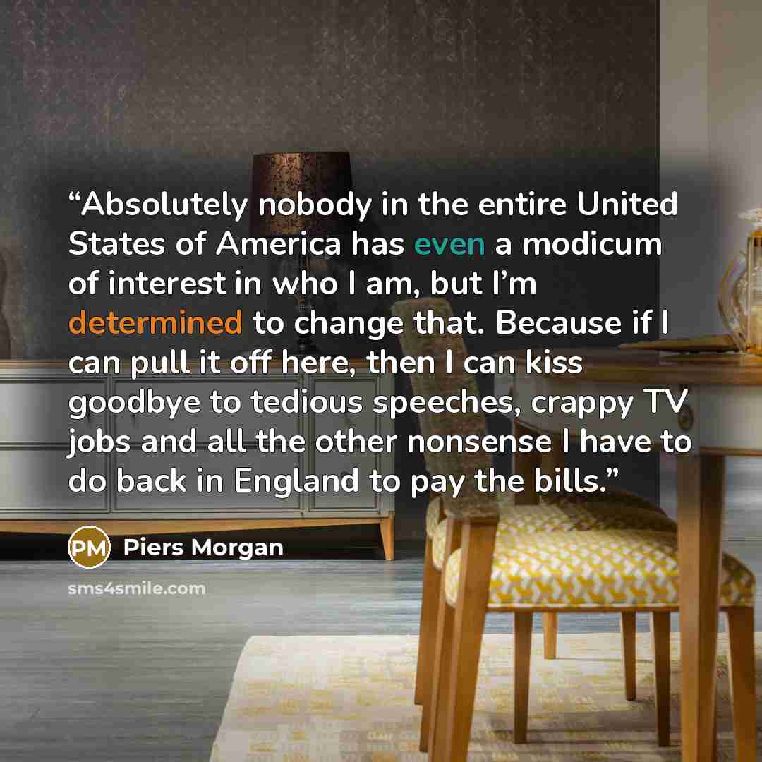 “Absolutely nobody in the entire United States of America has even a modicum of interest in who I am, but I’m determined to change that. Because if I can pull it off here, then I can kiss goodbye to tedious speeches, crappy TV jobs and all the other nonsense I have to do back in England to pay the…” quote by Piers Morgan