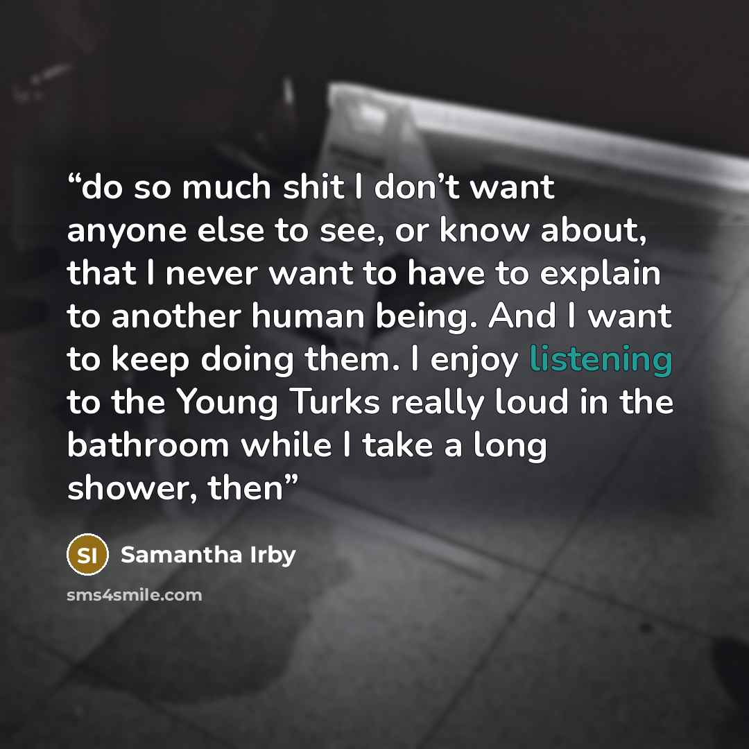 “do so much shit I don’t want anyone else to see, or know about, that I never want to have to explain to another human being. And I want to keep doing them. I enjoy listening to the Young Turks really loud in the bathroom while I take a long shower, then” quote by Samantha Irby