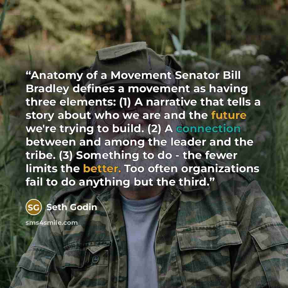 “Anatomy of a Movement Senator Bill Bradley defines a movement as having three elements: (1) A narrative that tells a story about who we are and the future we're trying to build. (2) A connection between and among the leader and the tribe. (3) Something to do - the fewer limits the better. Too…” quote by Seth Godin