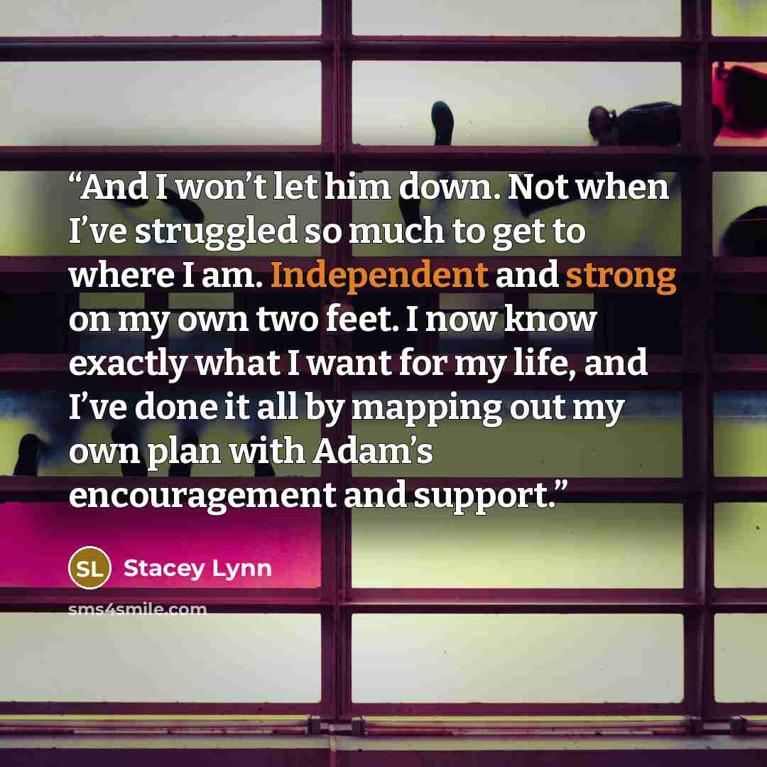 “And I won’t let him down. Not when I’ve struggled so much to get to where I am. Independent and strong on my own two feet. I now know exactly what I want for my life, and I’ve done it all by mapping out my own plan with Adam’s encouragement and support.” quote by Stacey Lynn