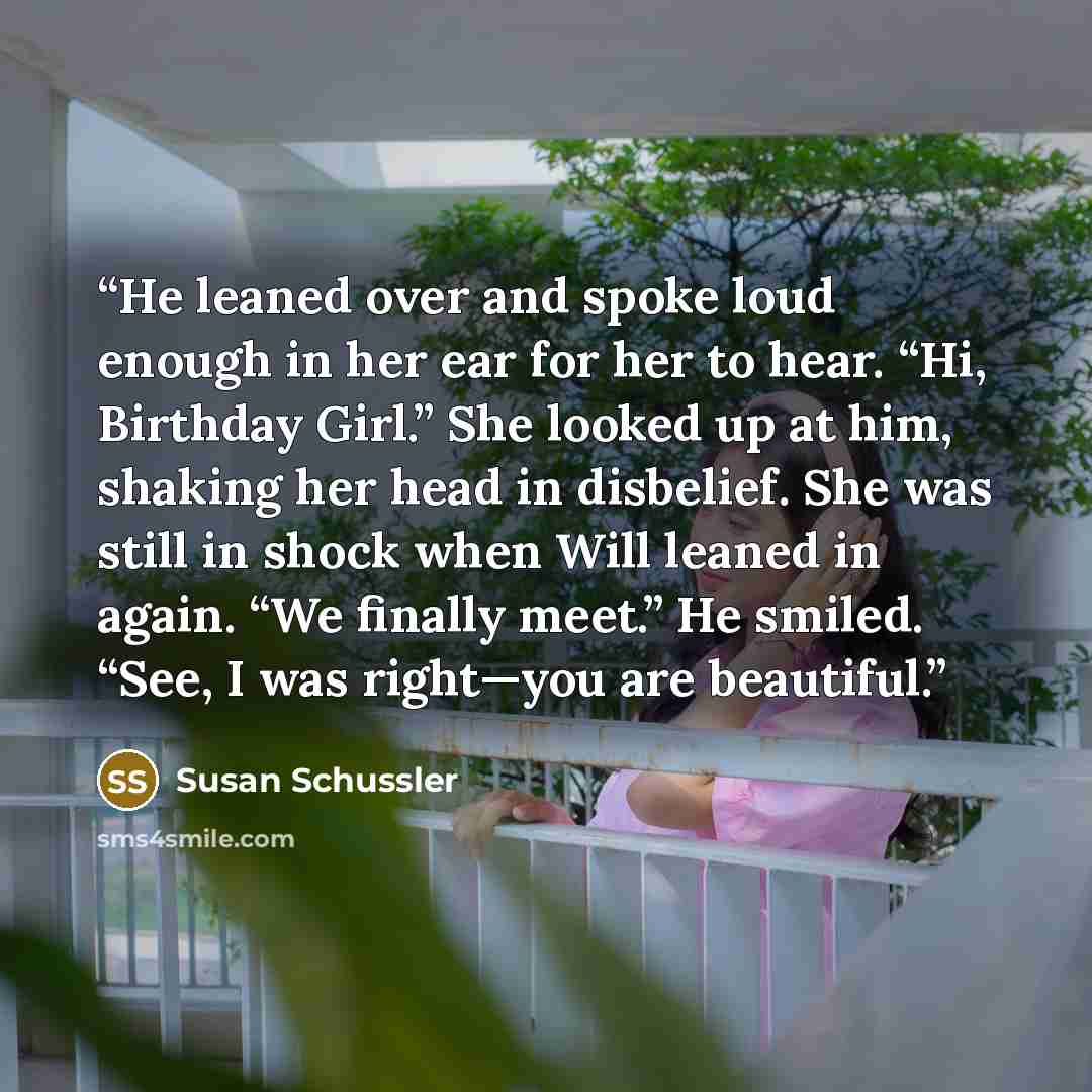 “He leaned over and spoke loud enough in her ear for her to hear. “Hi, Birthday Girl.” She looked up at him, shaking her head in disbelief. She was still in shock when Will leaned in again. “We finally meet.” He smiled. “See, I was right—you are beautiful.” quote by Susan Schussler