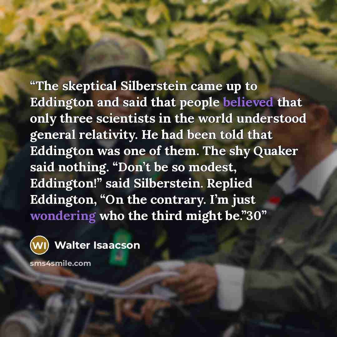 “The skeptical Silberstein came up to Eddington and said that people believed that only three scientists in the world understood general relativity. He had been told that Eddington was one of them. The shy Quaker said nothing. “Don’t be so modest, Eddington!” said Silberstein. Replied Eddington…” quote by Walter Isaacson