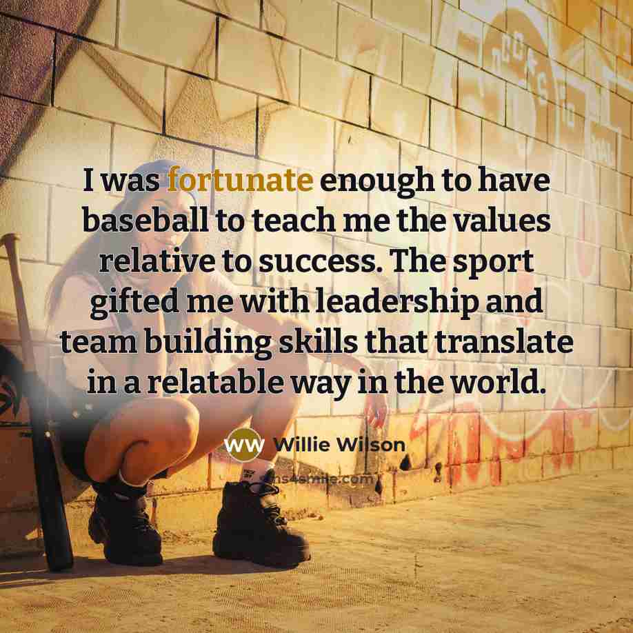 “I was fortunate enough to have baseball to teach me the values relative to success. The sport gifted me with leadership and team building skills that translate in a relatable way in the world.” quote by Willie Wilson