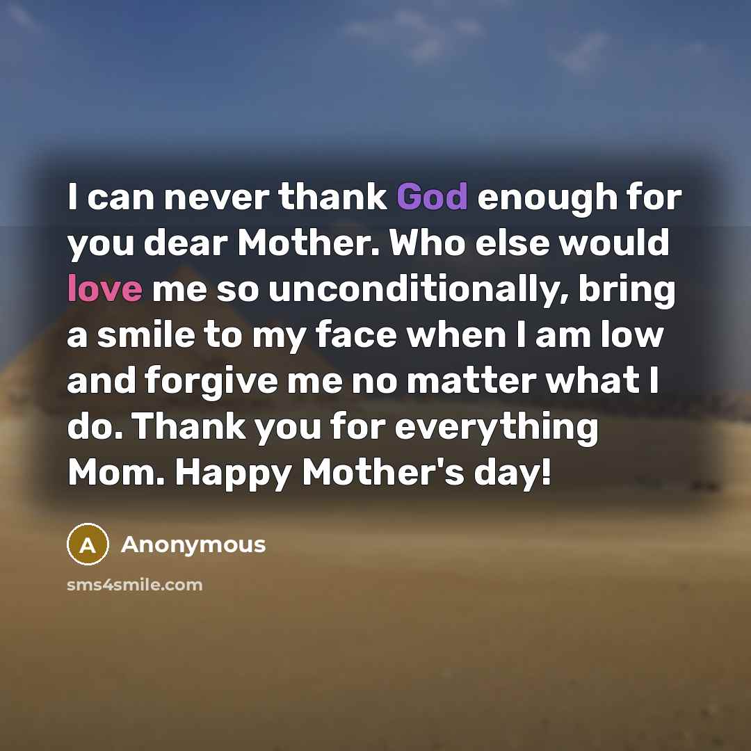 “I can never thank God enough for you dear Mother. Who else would love me so unconditionally, bring a smile to my face when I am low and forgive me no matter what I do. Thank you for everything Mom. Happy Mother's day!” quote by Anonymous