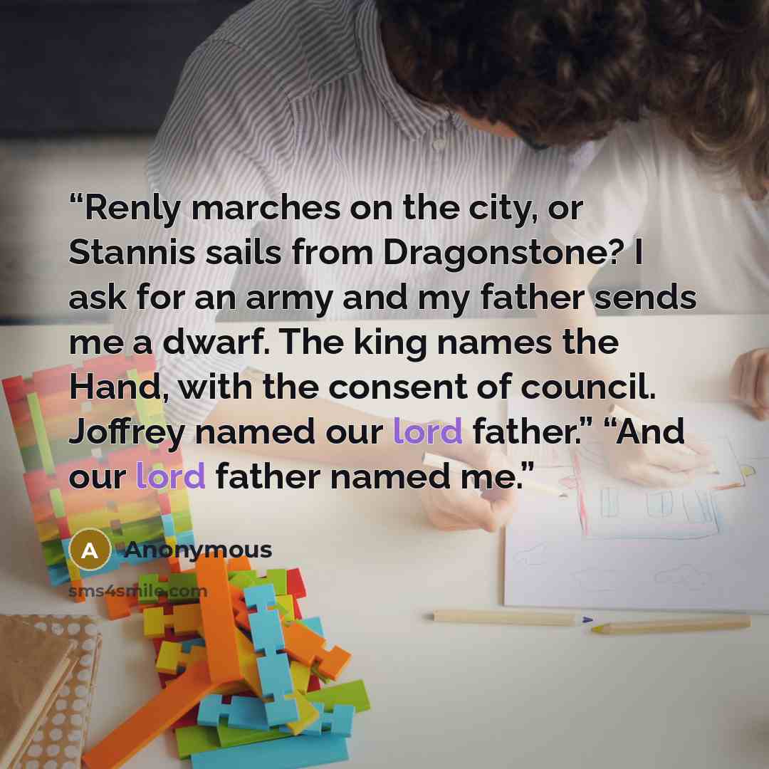 “Renly marches on the city, or Stannis sails from Dragonstone? I ask for an army and my father sends me a dwarf. The king names the Hand, with the consent of council. Joffrey named our lord father.” “And our lord father named me.” quote by Anonymous