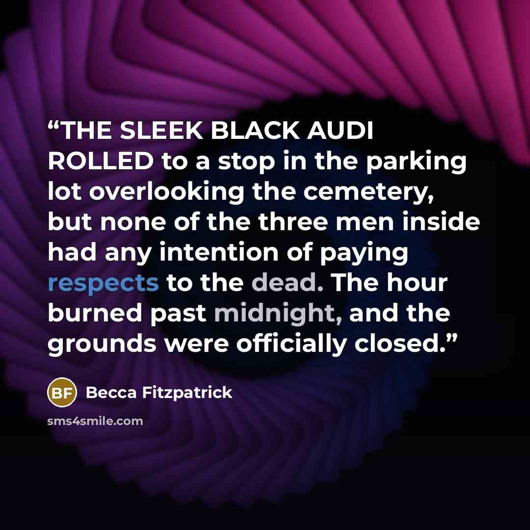 “THE SLEEK BLACK AUDI ROLLED to a stop in the parking lot overlooking the cemetery, but none of the three men inside had any intention of paying respects to the dead. The hour burned past midnight, and the grounds were officially closed.” quote by Becca Fitzpatrick