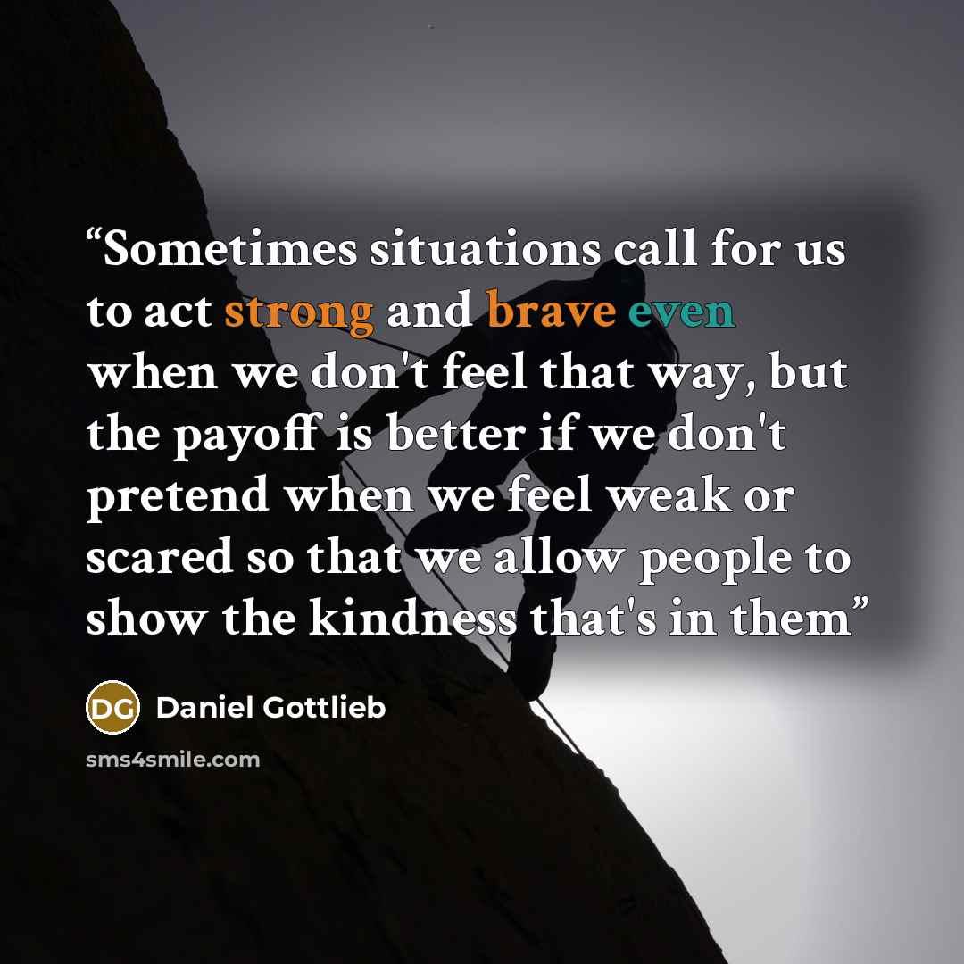 “Sometimes situations call for us to act strong and brave even when we don't feel that way, but the payoff is better if we don't pretend when we feel weak or scared so that we allow people to show the kindness that's in them” quote by Daniel Gottlieb