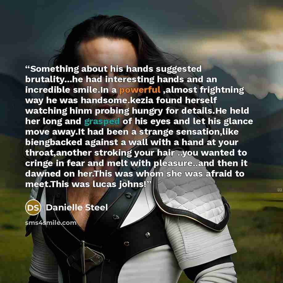 “Something about his hands suggested brutality...he had interesting hands and an incredible smile.In a powerful ,almost frightning way he was handsome.kezia found herself watching hinm probing hungry for details.He held her long and grasped of his eyes and let his glance move away.It had been a…” quote by Danielle Steel