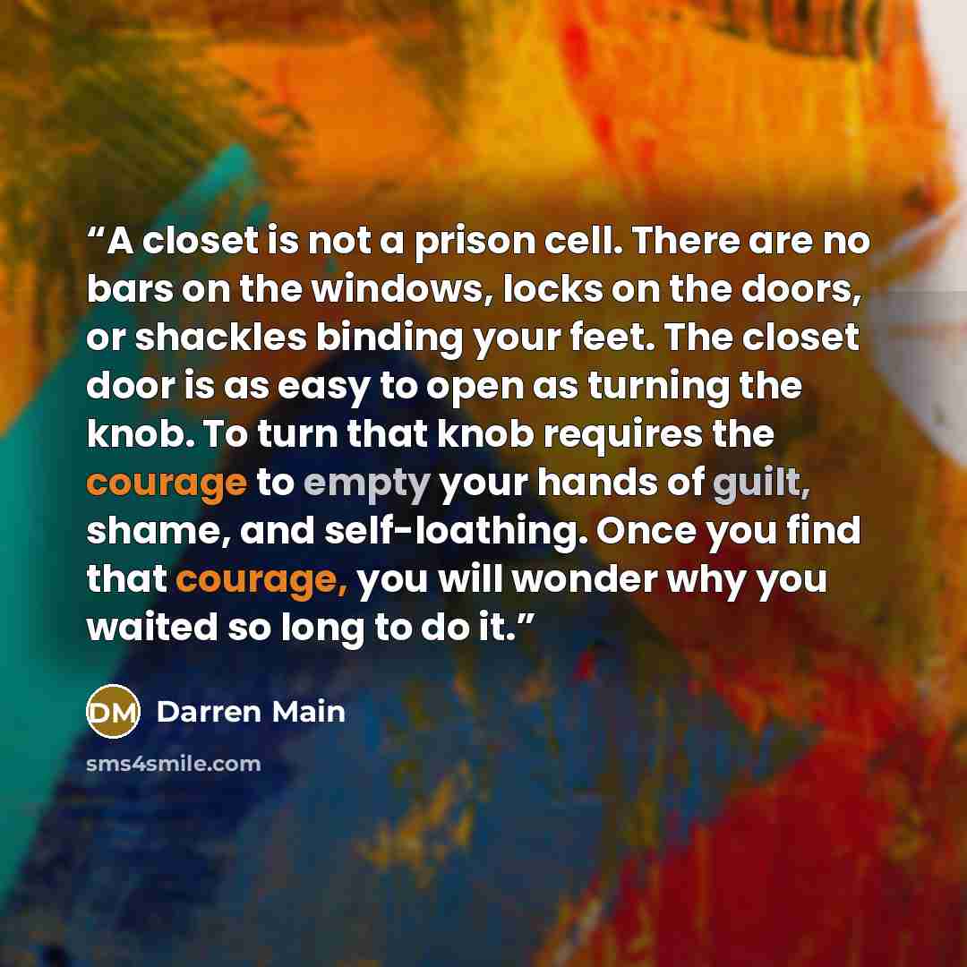 “A closet is not a prison cell. There are no bars on the windows, locks on the doors, or shackles binding your feet. The closet door is as easy to open as turning the knob. To turn that knob requires the courage to empty your hands of guilt, shame, and self-loathing. Once you find that courage, you…” quote by Darren Main