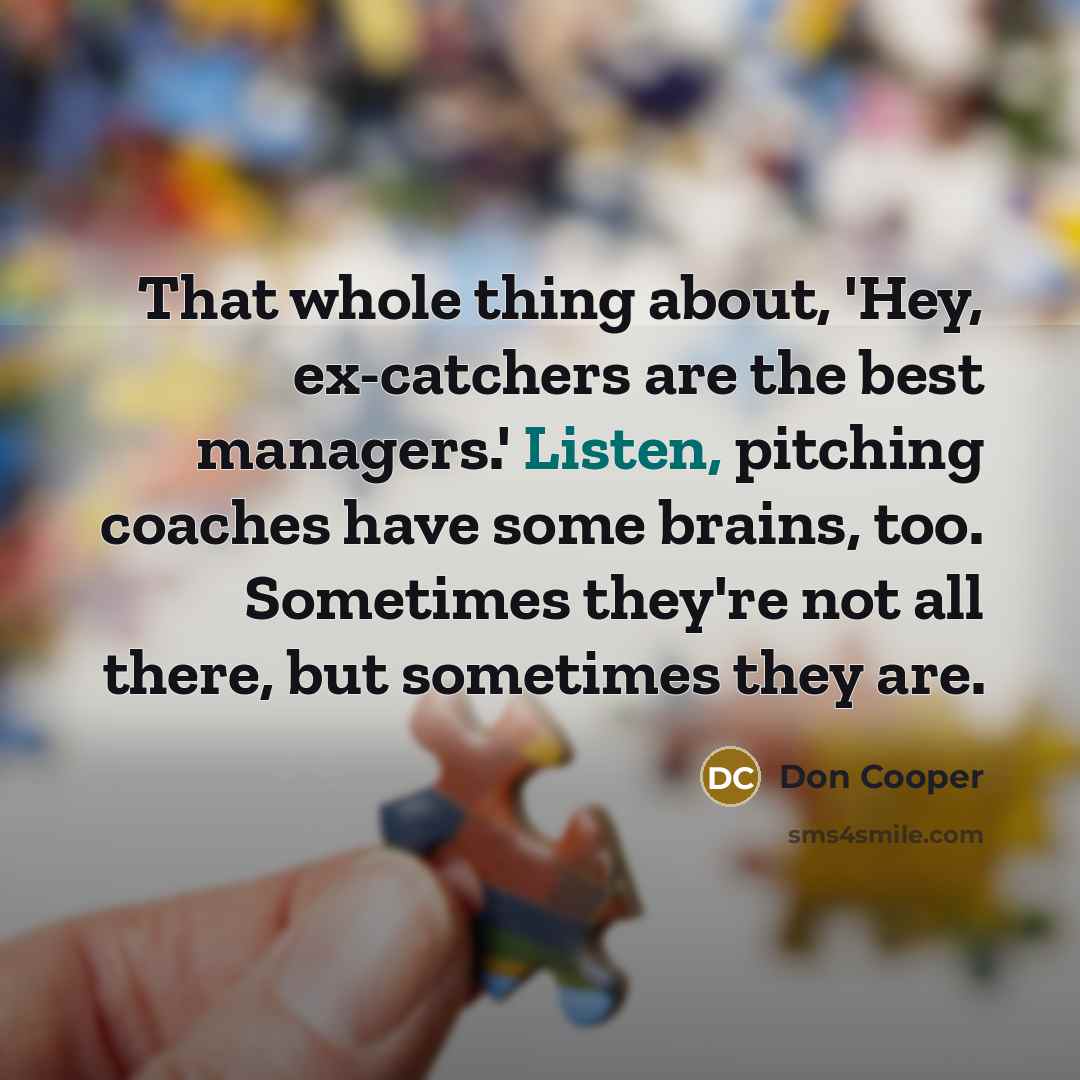 “That whole thing about, 'Hey, ex-catchers are the best managers.' Listen, pitching coaches have some brains, too. Sometimes they're not all there, but sometimes they are.” quote by Don Cooper