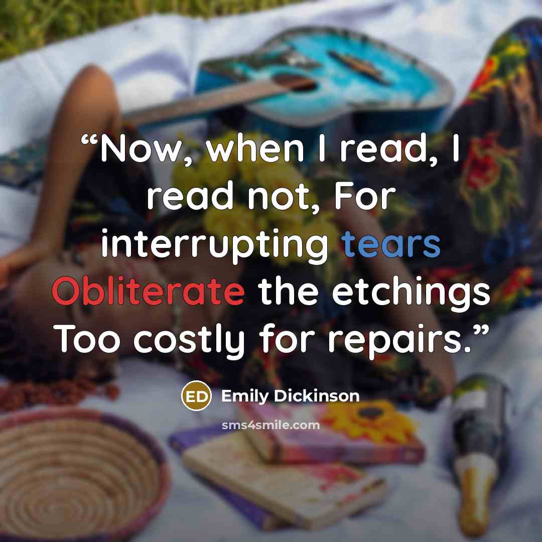 “Now, when I read, I read not, For interrupting tears Obliterate the etchings Too costly for repairs.” quote by Emily Dickinson