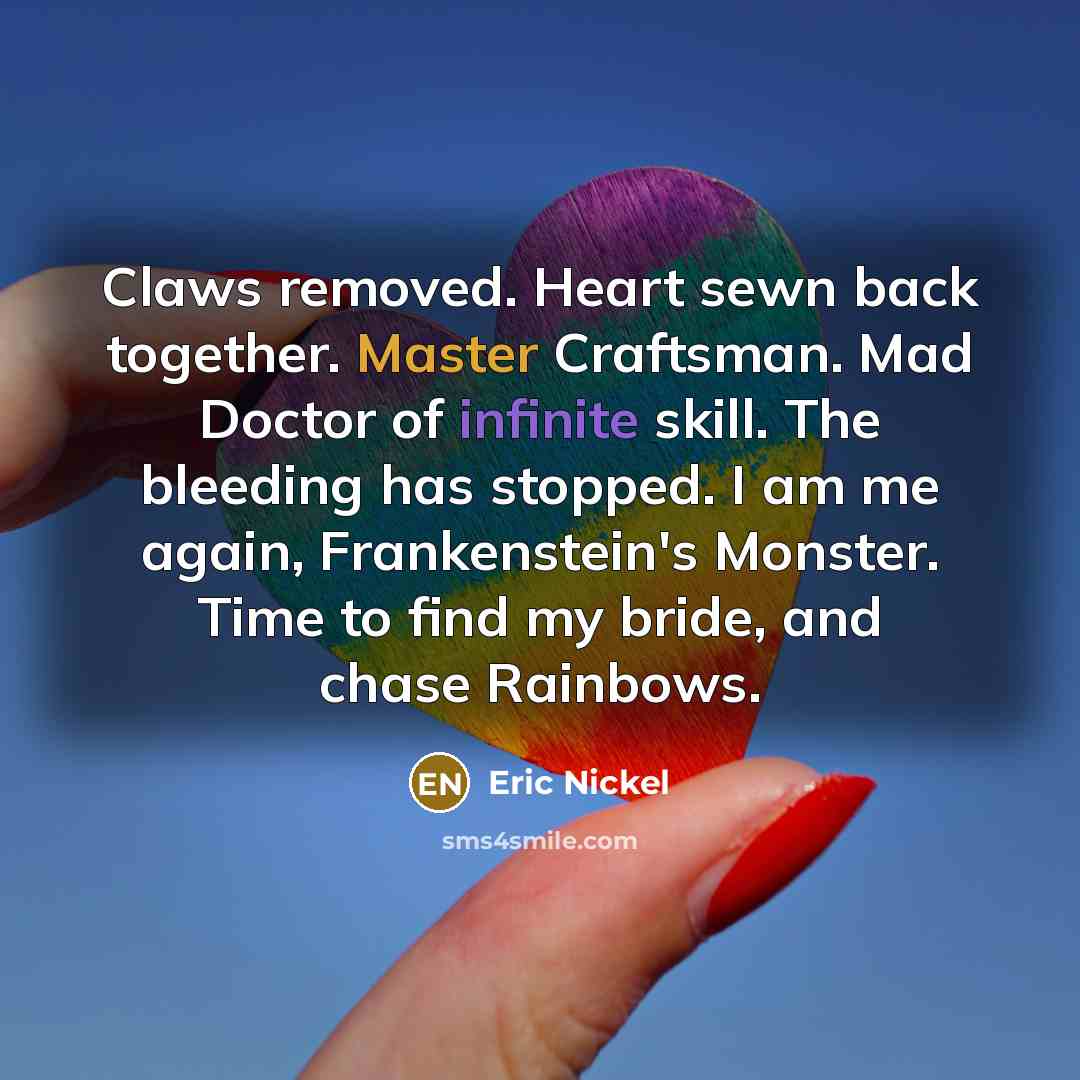 “Claws removed. Heart sewn back together. Master Craftsman. Mad Doctor of infinite skill. The bleeding has stopped. I am me again, Frankenstein's Monster. Time to find my bride, and chase Rainbows.” quote by Eric Nickel