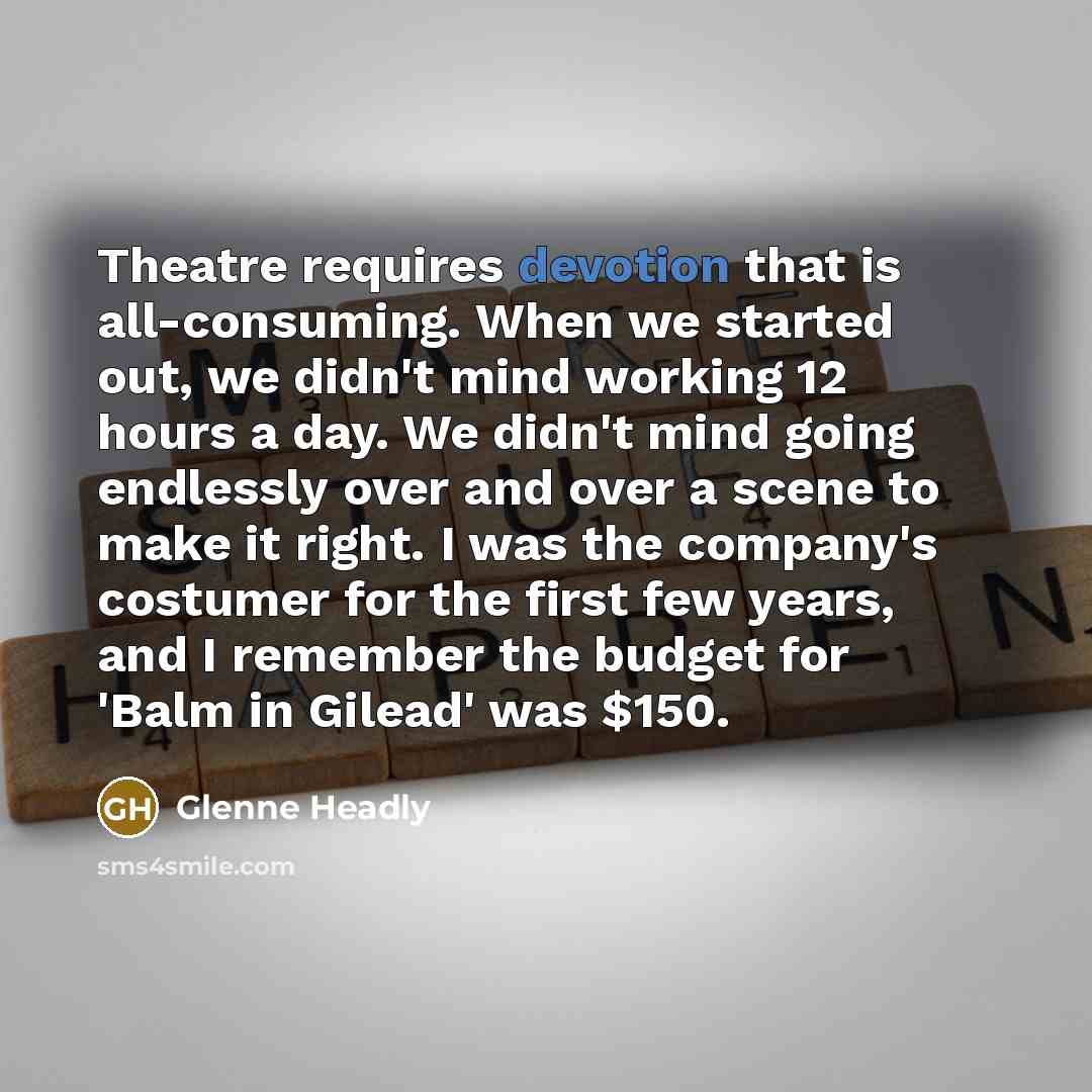 “Theatre requires devotion that is all-consuming. When we started out, we didn't mind working 12 hours a day. We didn't mind going endlessly over and over a scene to make it right. I was the company's costumer for the first few years, and I remember the budget for 'Balm in Gilead' was $150.” quote by Glenne Headly