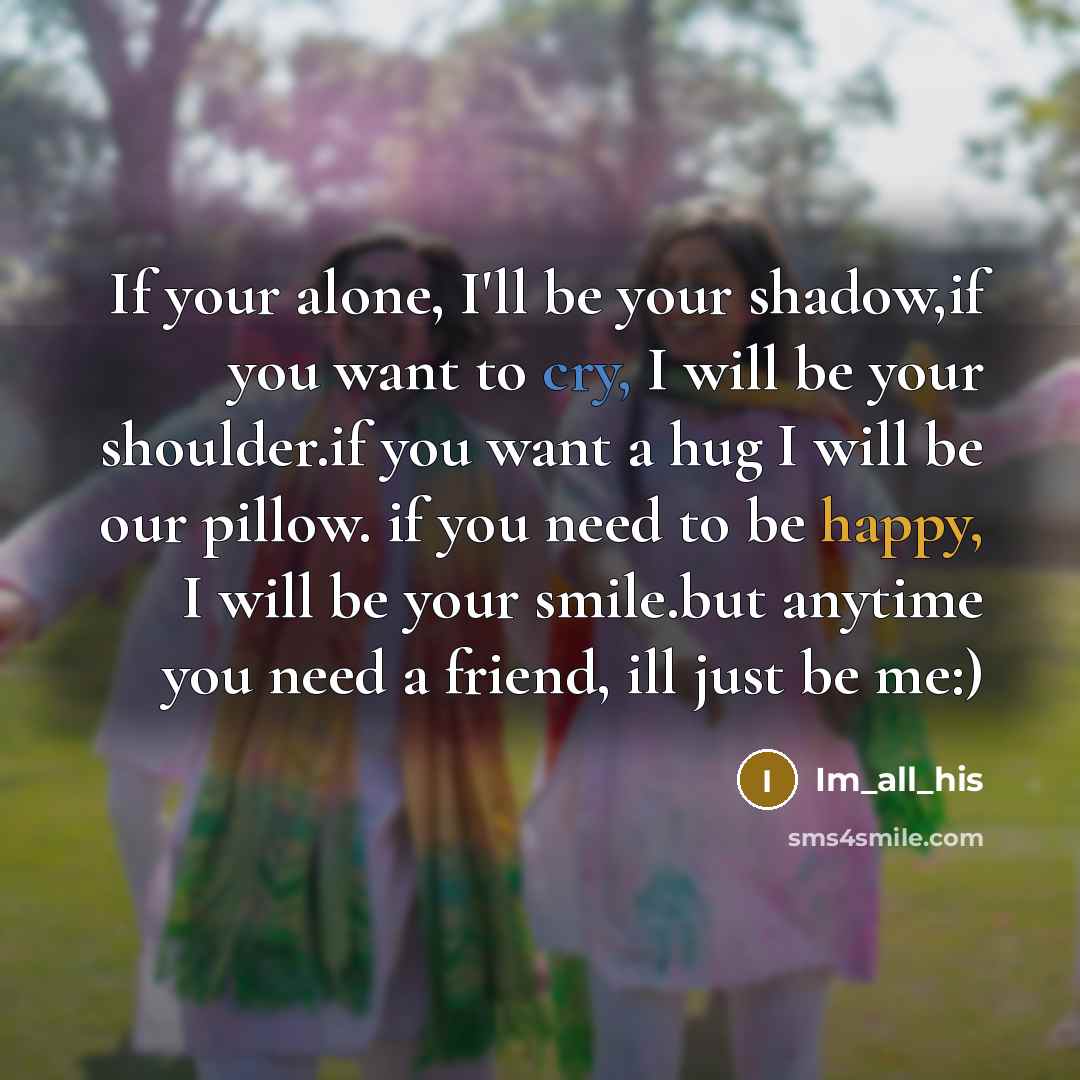 “If your alone, I'll be your shadow,if you want to cry, I will be your shoulder.if you want a hug I will be our pillow. if you need to be happy, I will be your smile.but anytime you need a friend, ill just be me:)” quote by Im_all_his