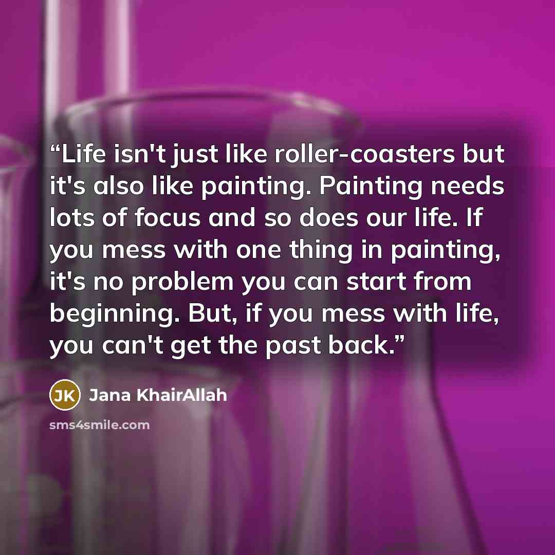 “Life isn't just like roller-coasters but it's also like painting. Painting needs lots of focus and so does our life. If you mess with one thing in painting, it's no problem you can start from beginning. But, if you mess with life, you can't get the past back.” quote by Jana KhairAllah
