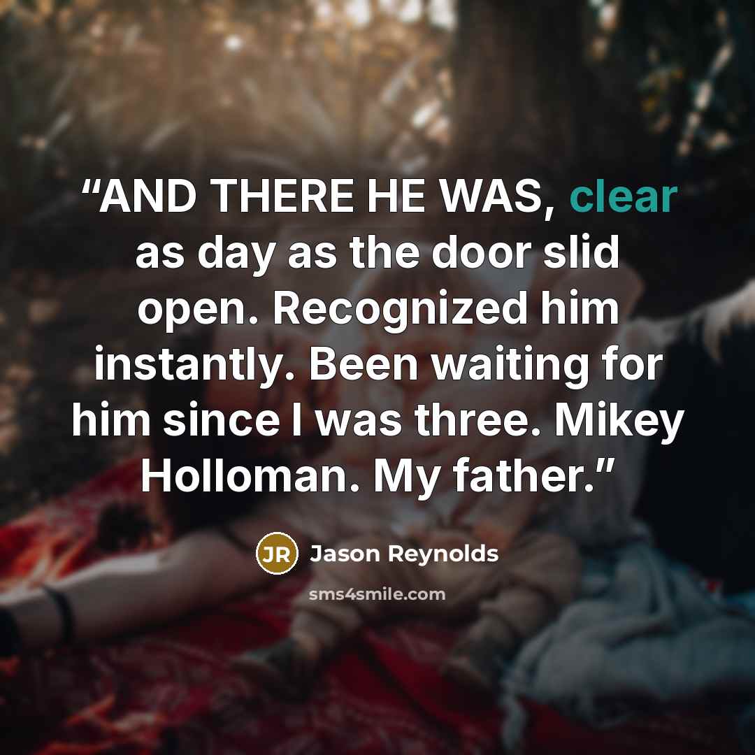 “AND THERE HE WAS, clear as day as the door slid open. Recognized him instantly. Been waiting for him since I was three. Mikey Holloman. My father.” quote by Jason Reynolds