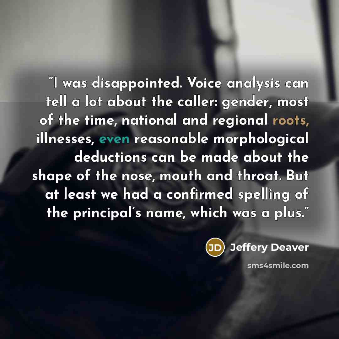 “I was disappointed. Voice analysis can tell a lot about the caller: gender, most of the time, national and regional roots, illnesses, even reasonable morphological deductions can be made about the shape of the nose, mouth and throat. But at least we had a confirmed spelling of the principal’s…” quote by Jeffery Deaver