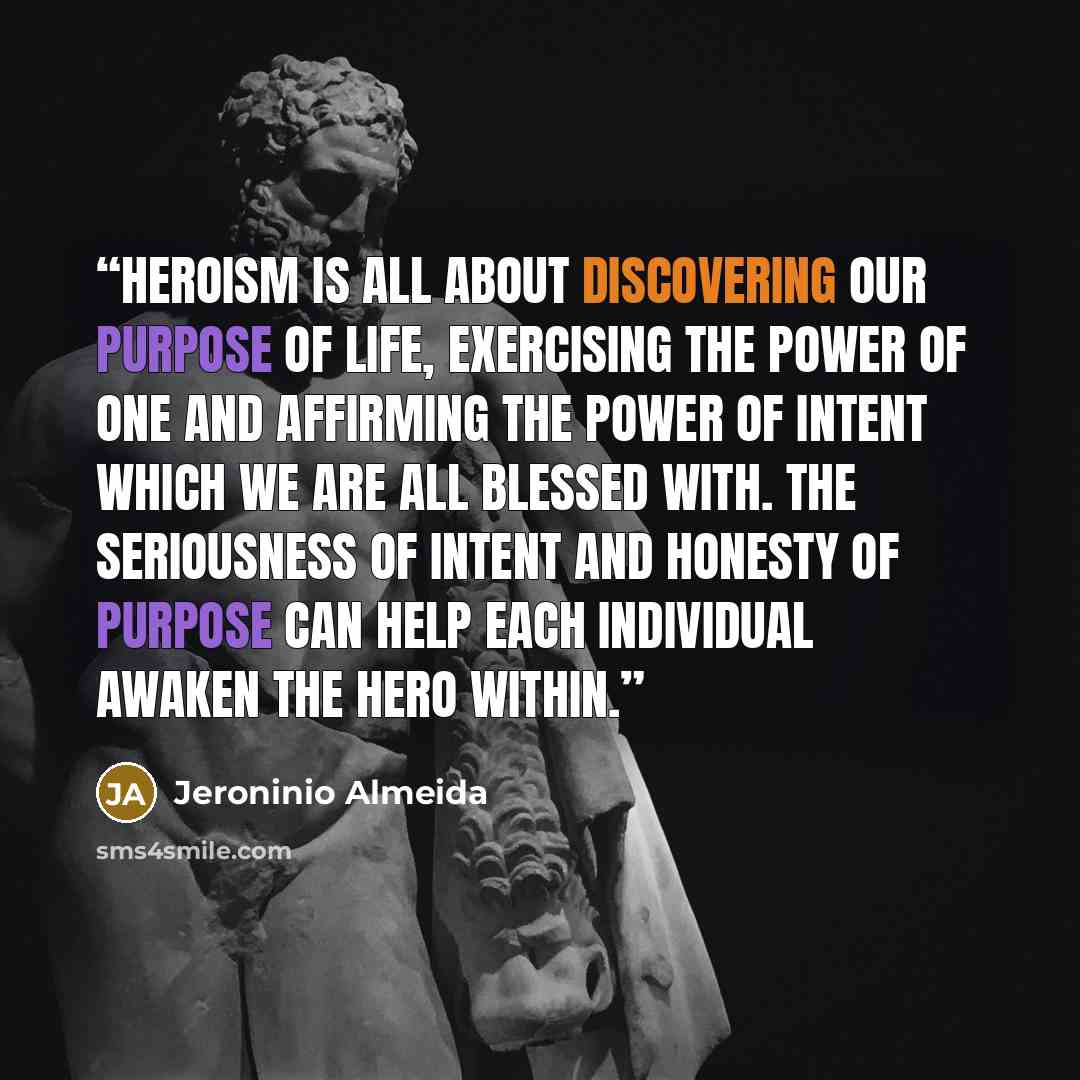 “Heroism is all about discovering our purpose of life, exercising the Power of ONE and affirming the Power of Intent which we are all blessed with. The Seriousness of intent and Honesty of Purpose can help each individual awaken the hero within.” quote by Jeroninio Almeida