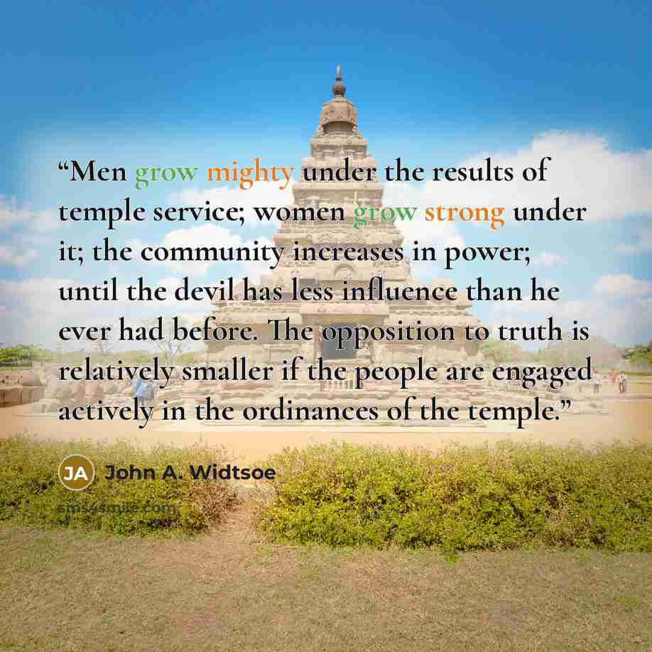 “Men grow mighty under the results of temple service; women grow strong under it; the community increases in power; until the devil has less influence than he ever had before. The opposition to truth is relatively smaller if the people are engaged actively in the ordinances of the temple.” quote by John A. Widtsoe