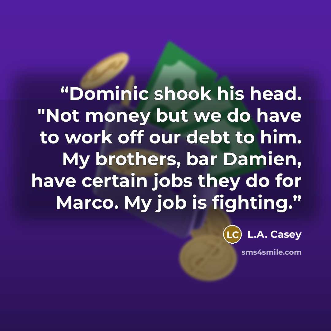 “Dominic shook his head. "Not money but we do have to work off our debt to him. My brothers, bar Damien, have certain jobs they do for Marco. My job is fighting.” quote by L.A. Casey