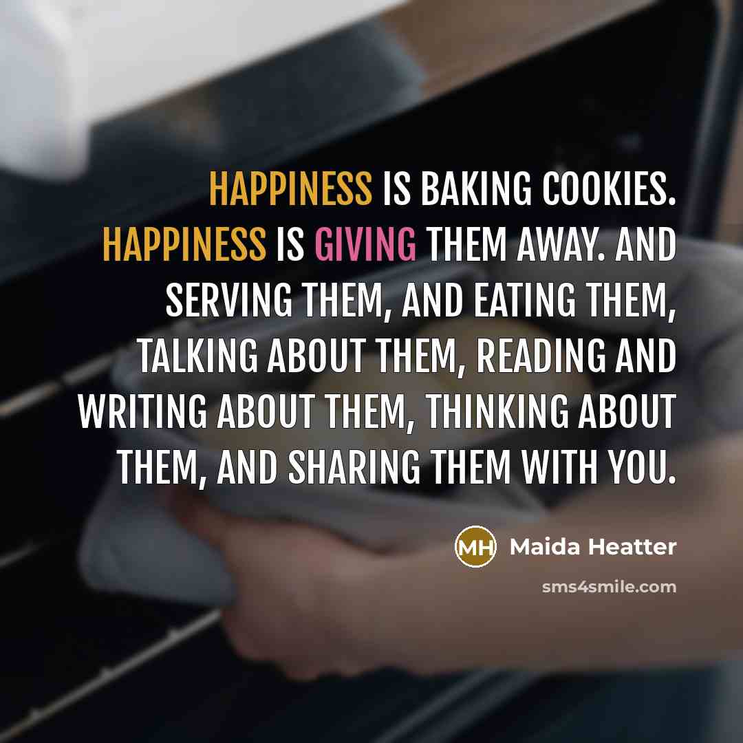 “Happiness is baking cookies. Happiness is giving them away. And serving them, and eating them, talking about them, reading and writing about them, thinking about them, and sharing them with you.” quote by Maida Heatter