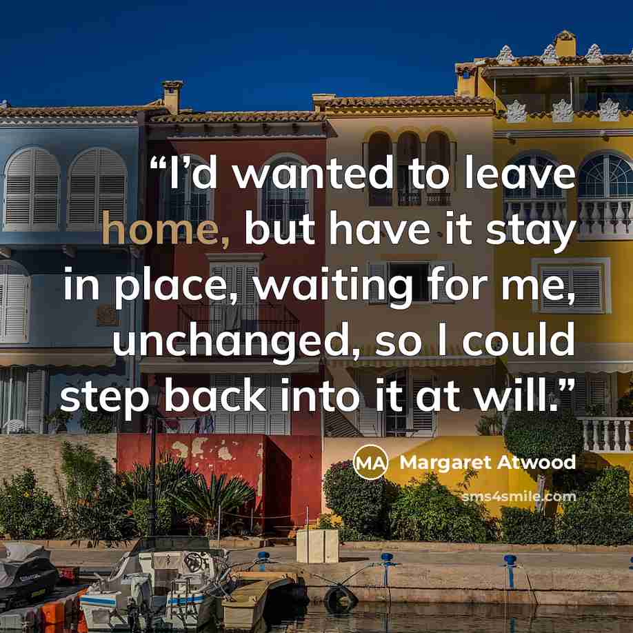 “I’d wanted to leave home, but have it stay in place, waiting for me, unchanged, so I could step back into it at will.” quote by Margaret Atwood