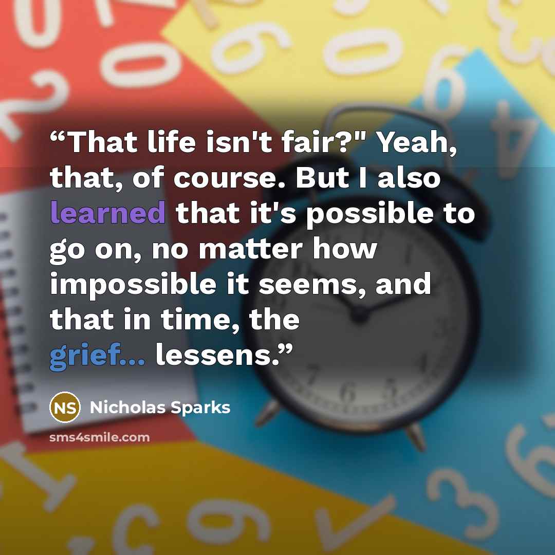 “That life isn't fair?" Yeah, that, of course. But I also learned that it's possible to go on, no matter how impossible it seems, and that in time, the grief... lessens.” quote by Nicholas Sparks