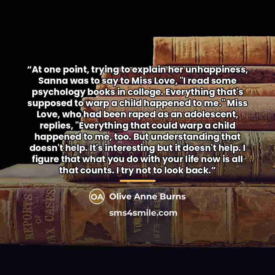 “At one point, trying to explain her unhappiness, Sanna was to say to Miss Love, "I read some psychology books in college. Everything that's supposed to warp a child happened to me." Miss Love, who had been raped as an adolescent, replies, "Everything that could warp a child happened to me, too…” quote by Anonymous
