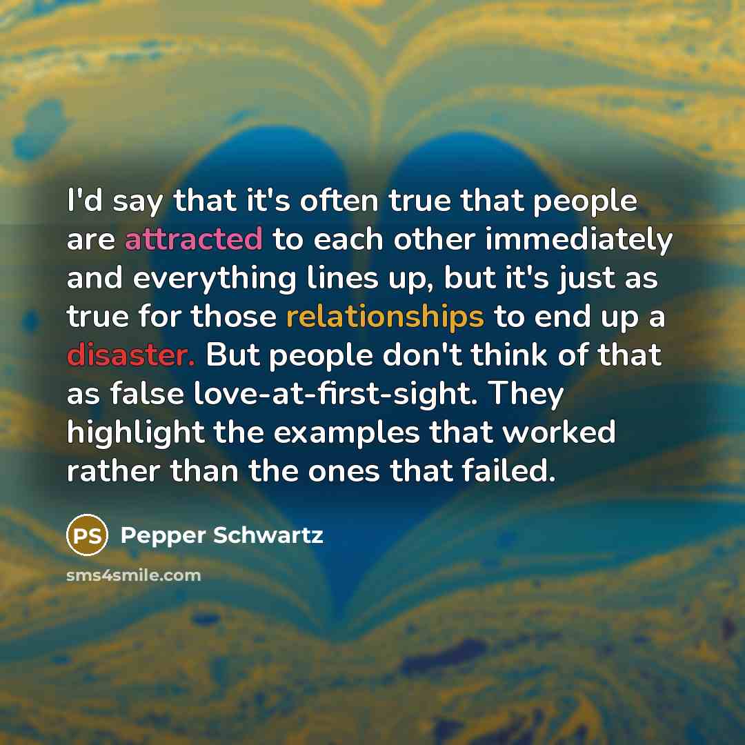 “I'd say that it's often true that people are attracted to each other immediately and everything lines up, but it's just as true for those relationships to end up a disaster. But people don't think of that as false love-at-first-sight. They highlight the examples that worked rather than the ones…” quote by Pepper Schwartz
