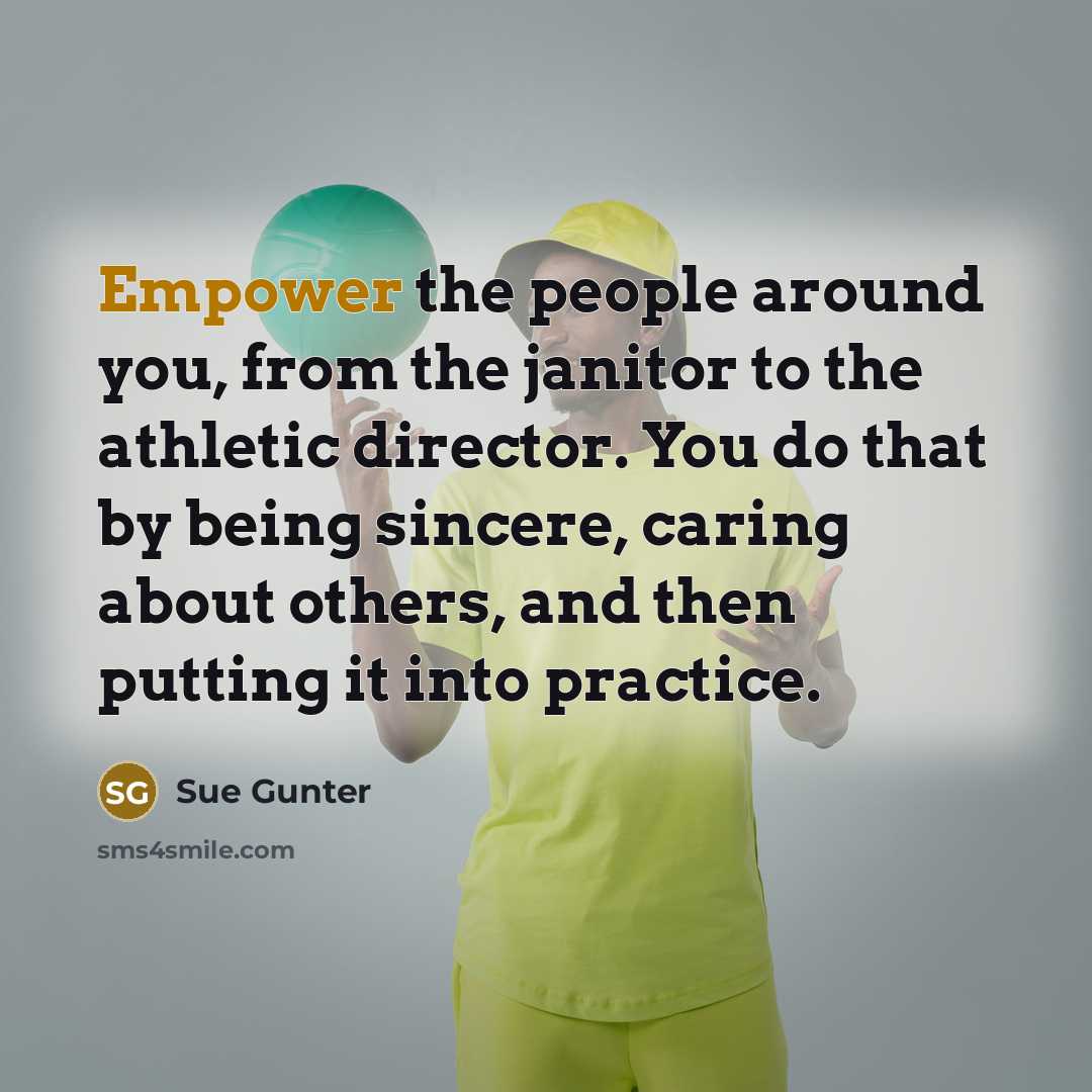 “Empower the people around you, from the janitor to the athletic director. You do that by being sincere, caring about others, and then putting it into practice.” quote by Sue Gunter
